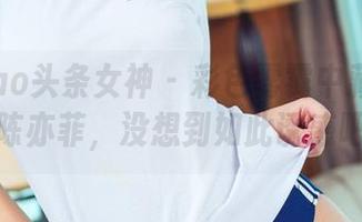 TouTiao头条女神 – 彩色雾霭中藏着的高清陈亦菲，没想到如此诱惑吧！